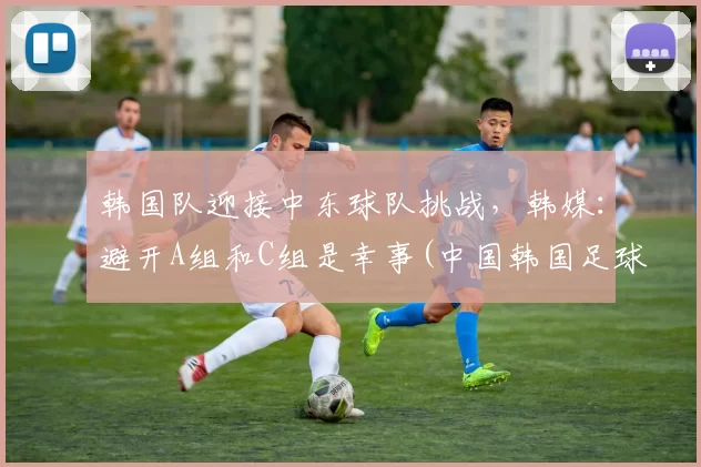 韩国队迎接中东球队挑战，韩媒：避开A组和C组是幸事(中国韩国足球东亚杯)